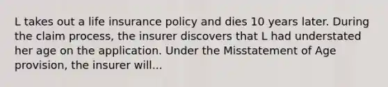 L takes out a life insurance policy and dies 10 years later. During the claim process, the insurer discovers that L had understated her age on the application. Under the Misstatement of Age provision, the insurer will...