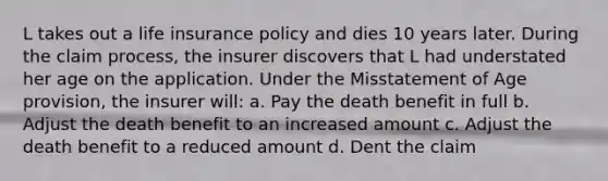 L takes out a life insurance policy and dies 10 years later. During the claim process, the insurer discovers that L had understated her age on the application. Under the Misstatement of Age provision, the insurer will: a. Pay the death benefit in full b. Adjust the death benefit to an increased amount c. Adjust the death benefit to a reduced amount d. Dent the claim