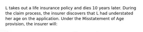 L takes out a life insurance policy and dies 10 years later. During the claim process, the insurer discovers that L had understated her age on the application. Under the Misstatement of Age provision, the insurer will: