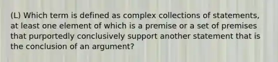 (L) Which term is defined as complex collections of statements, at least one element of which is a premise or a set of premises that purportedly conclusively support another statement that is the conclusion of an argument?