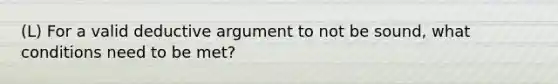 (L) For a valid deductive argument to not be sound, what conditions need to be met?