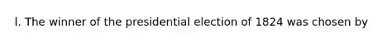 l. The winner of the presidential election of 1824 was chosen by