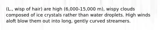 (L., wisp of hair) are high (6,000-15,000 m), wispy clouds composed of ice crystals rather than water droplets. High winds aloft blow them out into long, gently curved streamers.