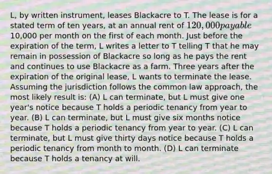 L, by written instrument, leases Blackacre to T. The lease is for a stated term of ten years, at an annual rent of 120,000 payable10,000 per month on the first of each month. Just before the expiration of the term, L writes a letter to T telling T that he may remain in possession of Blackacre so long as he pays the rent and continues to use Blackacre as a farm. Three years after the expiration of the original lease, L wants to terminate the lease. Assuming the jurisdiction follows the common law approach, the most likely result is: (A) L can terminate, but L must give one year's notice because T holds a periodic tenancy from year to year. (B) L can terminate, but L must give six months notice because T holds a periodic tenancy from year to year. (C) L can terminate, but L must give thirty days notice because T holds a periodic tenancy from month to month. (D) L can terminate because T holds a tenancy at will.