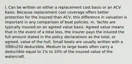 l. Can be written on either a replacement cost basis or an ACV basis. Because replacement cost coverage offers better protection for the insured than ACV, this difference in valuation is important in any comparison of boat policies. m. Yachts are typically insured on an agreed value basis. Agreed value means that in the event of a total loss, the insurer pays the insured the full amount stated in the policy declarations as the total, or agreed, value of the hull. Small boats are usually written with a 100 to250 deductible. Medium to large boats often carry a deductible equal to 1% to 10% of the insured value of the watercraft.