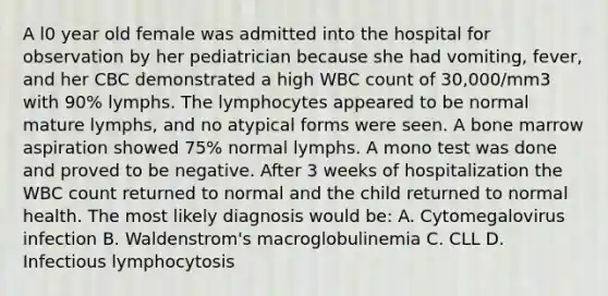 A l0 year old female was admitted into the hospital for observation by her pediatrician because she had vomiting, fever, and her CBC demonstrated a high WBC count of 30,000/mm3 with 90% lymphs. The lymphocytes appeared to be normal mature lymphs, and no atypical forms were seen. A bone marrow aspiration showed 75% normal lymphs. A mono test was done and proved to be negative. After 3 weeks of hospitalization the WBC count returned to normal and the child returned to normal health. The most likely diagnosis would be: A. Cytomegalovirus infection B. Waldenstrom's macroglobulinemia C. CLL D. Infectious lymphocytosis