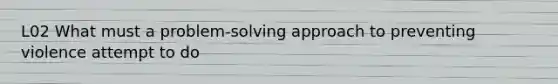 L02 What must a problem-solving approach to preventing violence attempt to do