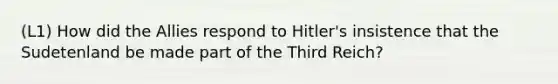 (L1) How did the Allies respond to Hitler's insistence that the Sudetenland be made part of the Third Reich?