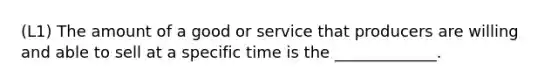 (L1) The amount of a good or service that producers are willing and able to sell at a specific time is the _____________.