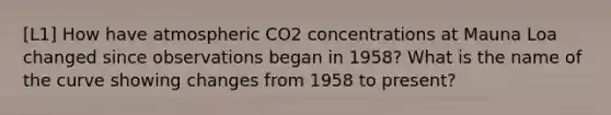 [L1] How have atmospheric CO2 concentrations at Mauna Loa changed since observations began in 1958? What is the name of the curve showing changes from 1958 to present?