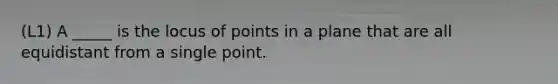 (L1) A _____ is the locus of points in a plane that are all equidistant from a single point.