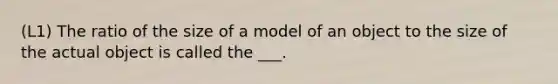 (L1) The ratio of the size of a model of an object to the size of the actual object is called the ___.