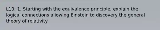 L10: 1. Starting with the equivalence principle, explain the logical connections allowing Einstein to discovery the general theory of relativity