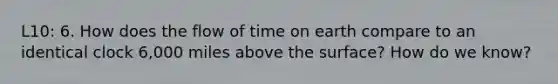 L10: 6. How does the flow of time on earth compare to an identical clock 6,000 miles above the surface? How do we know?