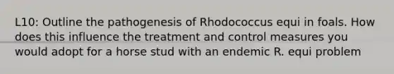 L10: Outline the pathogenesis of Rhodococcus equi in foals. How does this influence the treatment and control measures you would adopt for a horse stud with an endemic R. equi problem