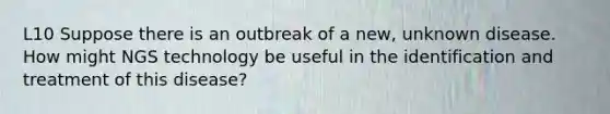 L10 Suppose there is an outbreak of a new, unknown disease. How might NGS technology be useful in the identification and treatment of this disease?