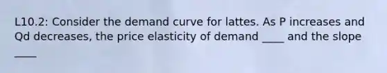 L10.2: Consider the demand curve for lattes. As P increases and Qd decreases, the price elasticity of demand ____ and the slope ____