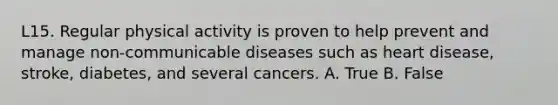 L15. Regular physical activity is proven to help prevent and manage non-communicable diseases such as heart disease, stroke, diabetes, and several cancers. A. True B. False