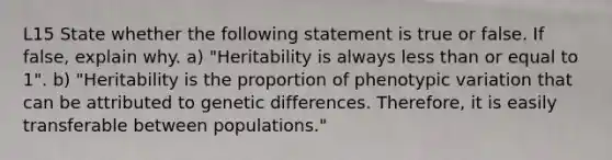 L15 State whether the following statement is true or false. If false, explain why. a) "Heritability is always less than or equal to 1". b) "Heritability is the proportion of phenotypic variation that can be attributed to genetic differences. Therefore, it is easily transferable between populations."