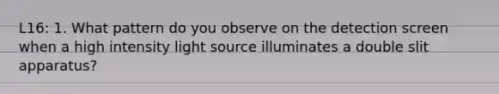 L16: 1. What pattern do you observe on the detection screen when a high intensity light source illuminates a double slit apparatus?