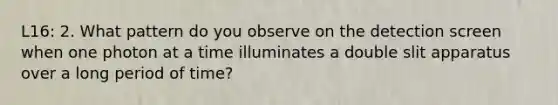 L16: 2. What pattern do you observe on the detection screen when one photon at a time illuminates a double slit apparatus over a long period of time?