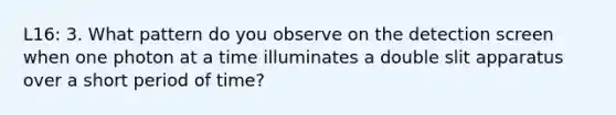 L16: 3. What pattern do you observe on the detection screen when one photon at a time illuminates a double slit apparatus over a short period of time?