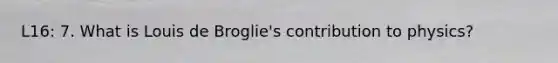 L16: 7. What is Louis de Broglie's contribution to physics?