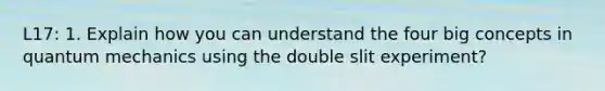 L17: 1. Explain how you can understand the four big concepts in quantum mechanics using the double slit experiment?