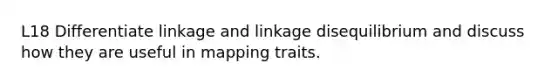 L18 Differentiate linkage and linkage disequilibrium and discuss how they are useful in mapping traits.