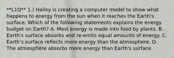 **L1Q** 1.) Hailey is creating a computer model to show what happens to energy from the sun when it reaches the Earth's surface. Which of the following statements explains the energy budget on Earth? A. Most energy is made into food by plants. B. Earth's surface absorbs and re-emits equal amounts of energy. C. Earth's surface reflects more energy than the atmosphere. D. The atmosphere absorbs more energy than Earth's surface.