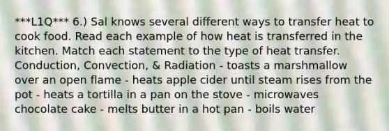 ***L1Q*** 6.) Sal knows several different ways to transfer heat to cook food. Read each example of how heat is transferred in the kitchen. Match each statement to the type of heat transfer. Conduction, Convection, & Radiation - toasts a marshmallow over an open flame - heats apple cider until steam rises from the pot - heats a tortilla in a pan on the stove - microwaves chocolate cake - melts butter in a hot pan - boils water