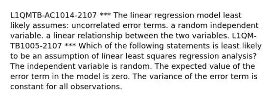 L1QMTB-AC1014-2107 *** The linear regression model least likely assumes: uncorrelated error terms. a random independent variable. a linear relationship between the two variables. L1QM-TB1005-2107 *** Which of the following statements is least likely to be an assumption of linear least squares regression analysis? The independent variable is random. The expected value of the error term in the model is zero. The variance of the error term is constant for all observations.