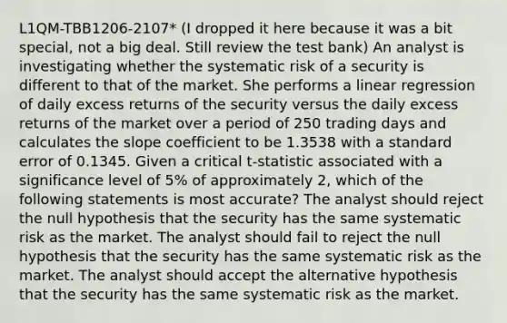 L1QM-TBB1206-2107* (I dropped it here because it was a bit special, not a big deal. Still review the test bank) An analyst is investigating whether the systematic risk of a security is different to that of the market. She performs a linear regression of daily excess returns of the security versus the daily excess returns of the market over a period of 250 trading days and calculates the slope coefficient to be 1.3538 with a standard error of 0.1345. Given a critical t-statistic associated with a significance level of 5% of approximately 2, which of the following statements is most accurate? The analyst should reject the null hypothesis that the security has the same systematic risk as the market. The analyst should fail to reject the null hypothesis that the security has the same systematic risk as the market. The analyst should accept the alternative hypothesis that the security has the same systematic risk as the market.