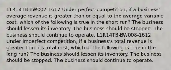 L1R14TB-BW007-1612 Under perfect competition, if a business' average revenue is greater than or equal to the average variable cost, which of the following is true in the short run? The business should lessen its inventory. The business should be stopped. The business should continue to operate. L1R14TB-BW008-1612 Under imperfect competition, if a business's total revenue is greater than its total cost, which of the following is true in the long run? The business should lessen its inventory. The business should be stopped. The business should continue to operate.