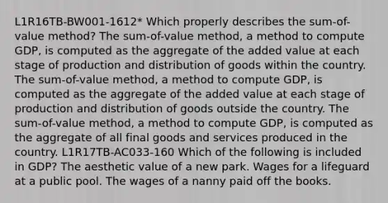 L1R16TB-BW001-1612* Which properly describes the sum-of-value method? The sum-of-value method, a method to compute GDP, is computed as the aggregate of the added value at each stage of production and distribution of goods within the country. The sum-of-value method, a method to compute GDP, is computed as the aggregate of the added value at each stage of production and distribution of goods outside the country. The sum-of-value method, a method to compute GDP, is computed as the aggregate of all final goods and services produced in the country. L1R17TB-AC033-160 Which of the following is included in GDP? The aesthetic value of a new park. Wages for a lifeguard at a public pool. The wages of a nanny paid off the books.