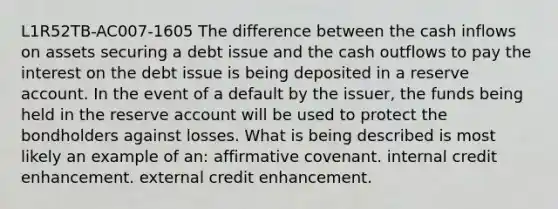 L1R52TB-AC007-1605 The difference between the cash inflows on assets securing a debt issue and the cash outflows to pay the interest on the debt issue is being deposited in a reserve account. In the event of a default by the issuer, the funds being held in the reserve account will be used to protect the bondholders against losses. What is being described is most likely an example of an: affirmative covenant. internal credit enhancement. external credit enhancement.