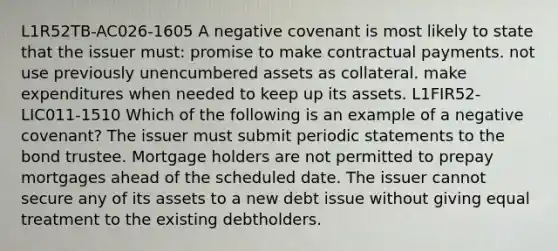 L1R52TB-AC026-1605 A negative covenant is most likely to state that the issuer must: promise to make contractual payments. not use previously unencumbered assets as collateral. make expenditures when needed to keep up its assets. L1FIR52-LIC011-1510 Which of the following is an example of a negative covenant? The issuer must submit periodic statements to the bond trustee. Mortgage holders are not permitted to prepay mortgages ahead of the scheduled date. The issuer cannot secure any of its assets to a new debt issue without giving equal treatment to the existing debtholders.