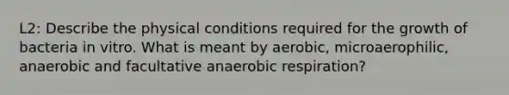 L2: Describe the physical conditions required for the growth of bacteria in vitro. What is meant by aerobic, microaerophilic, anaerobic and facultative anaerobic respiration?