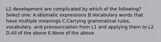 L2 development are complicated by which of the following? Select one: A.Idiomatic expressions B.Vocabulary words that have multiple meanings C.Carrying grammatical rules, vocabulary, and pronounciation from L1 and applying them to L2 D.All of the above E.None of the above