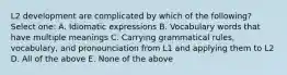 L2 development are complicated by which of the following? Select one: A. Idiomatic expressions B. Vocabulary words that have multiple meanings C. Carrying grammatical rules, vocabulary, and pronounciation from L1 and applying them to L2 D. All of the above E. None of the above