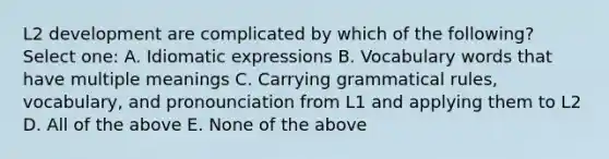 L2 development are complicated by which of the following? Select one: A. Idiomatic expressions B. Vocabulary words that have multiple meanings C. Carrying grammatical rules, vocabulary, and pronounciation from L1 and applying them to L2 D. All of the above E. None of the above