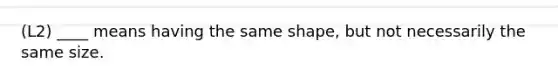 (L2) ____ means having the same shape, but not necessarily the same size.