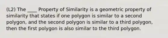 (L2) The ____ Property of Similarity is a geometric property of similarity that states if one polygon is similar to a second polygon, and the second polygon is similar to a third polygon, then the first polygon is also similar to the third polygon.