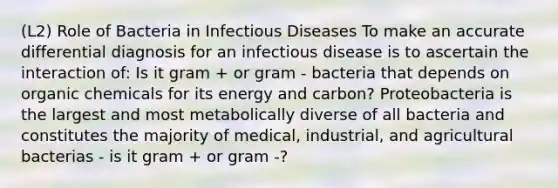 (L2) Role of Bacteria in Infectious Diseases To make an accurate differential diagnosis for an infectious disease is to ascertain the interaction of: Is it gram + or gram - bacteria that depends on organic chemicals for its energy and carbon? Proteobacteria is the largest and most metabolically diverse of all bacteria and constitutes the majority of medical, industrial, and agricultural bacterias - is it gram + or gram -?