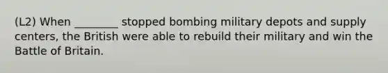 (L2) When ________ stopped bombing military depots and supply centers, the British were able to rebuild their military and win the Battle of Britain.