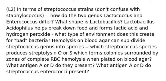 (L2) In terms of streptococcus strains (don't confuse with staphylococcus) -- how do the two genus Lactococcus and Enterococcus differ? What shape is Lactobacillus? Lactobacillus Acidophilus helps break down food and forms lactic acid and hydrogen peroxide - what type of environment does this create for "bad" bacteria? Hemolysis on blood agar can sub-divide streptococcus genus into species -- which streptococcus species produces streptolysin O or S which forms colonies surrounded by zones of complete RBC hemolysis when plated on blood agar? What antigen A or D do they present? What antigen A or D do streptococcus enterococci present?