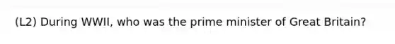 (L2) During WWII, who was the prime minister of Great Britain?