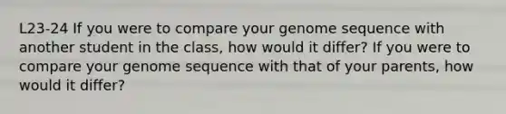 L23-24 If you were to compare your genome sequence with another student in the class, how would it differ? If you were to compare your genome sequence with that of your parents, how would it differ?