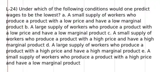 L-24) Under which of the following conditions would one predict wages to be the lowest? a. A small supply of workers who produce a product with a low price and have a low marginal product b. A large supply of workers who produce a product with a low price and have a low marginal product c. A small supply of workers who produce a product with a high price and have a high marginal product d. A large supply of workers who produce a product with a high price and have a high marginal product e. A small supply of workers who produce a product with a high price and have a low marginal product