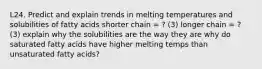 L24. Predict and explain trends in melting temperatures and solubilities of fatty acids shorter chain = ? (3) longer chain = ? (3) explain why the solubilities are the way they are why do saturated fatty acids have higher melting temps than unsaturated fatty acids?